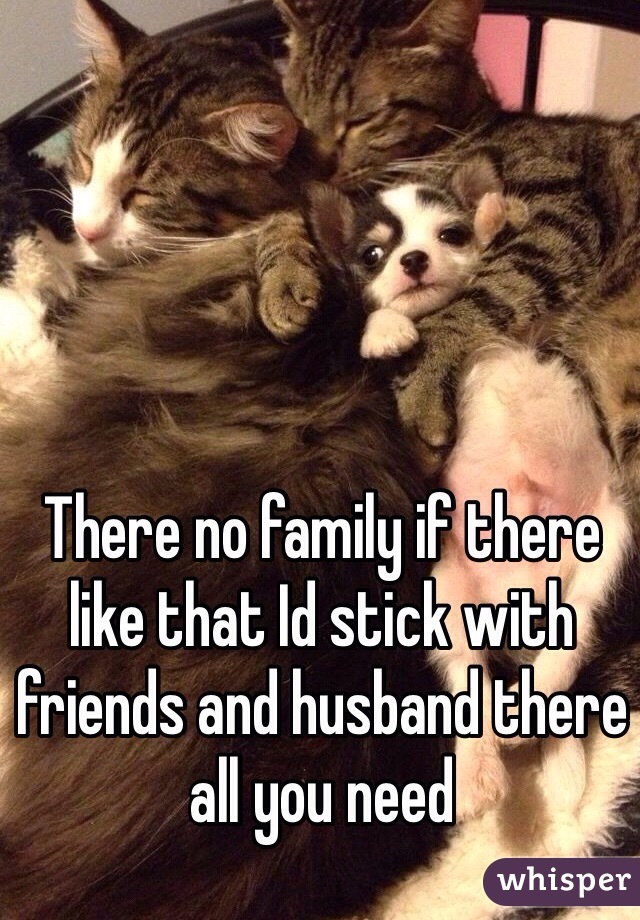 There no family if there like that Id stick with friends and husband there all you need