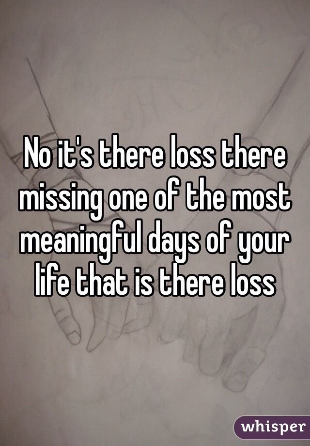 No it's there loss there missing one of the most meaningful days of your life that is there loss 