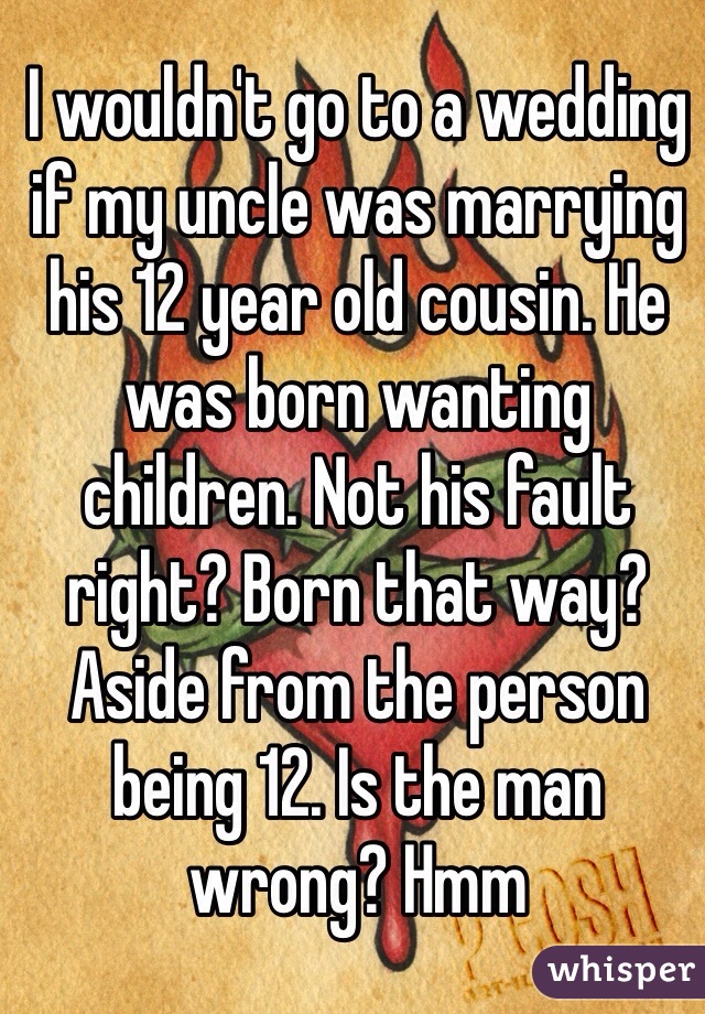 I wouldn't go to a wedding if my uncle was marrying his 12 year old cousin. He was born wanting children. Not his fault right? Born that way? Aside from the person being 12. Is the man wrong? Hmm