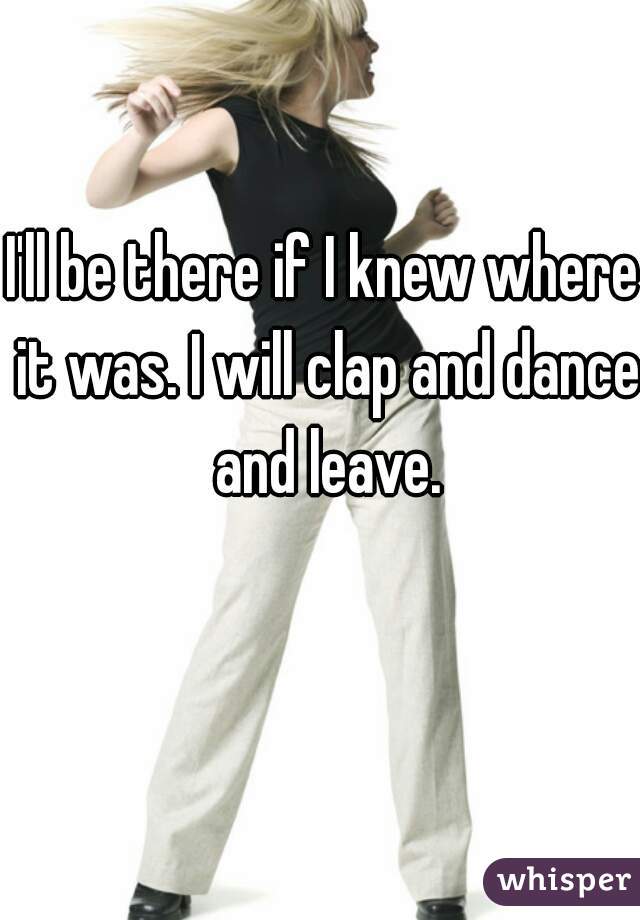 I'll be there if I knew where it was. I will clap and dance and leave.