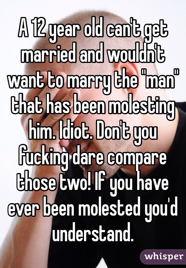 A 12 year old can't get married and wouldn't want to marry the "man" that has been molesting him. Idiot. Don't you fucking dare compare those two! If you have ever been molested you'd understand. 