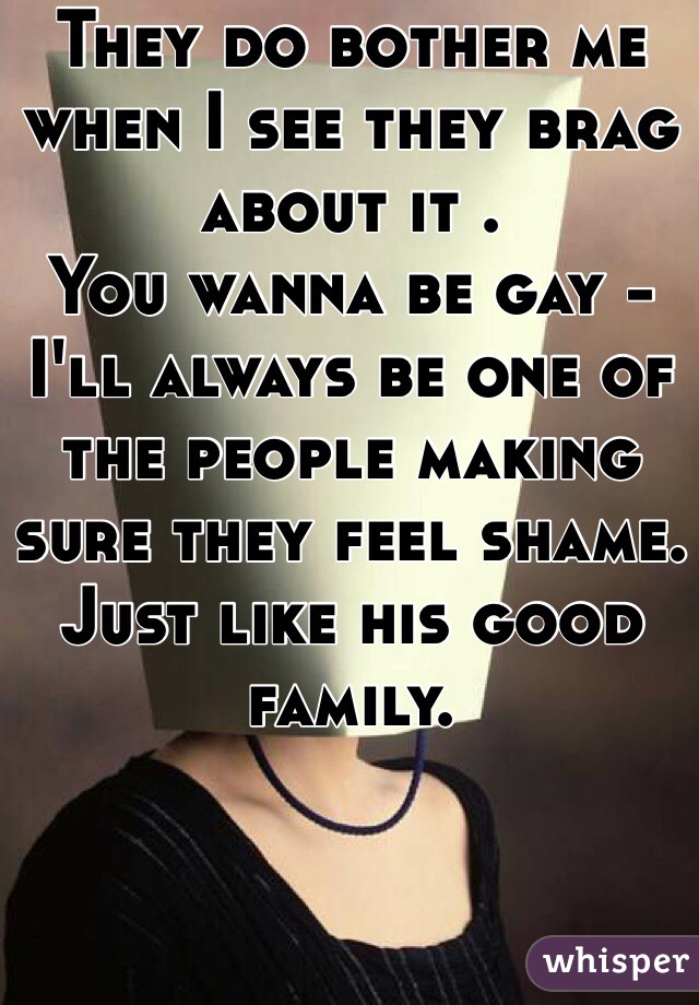 They do bother me when I see they brag about it .
You wanna be gay - I'll always be one of the people making sure they feel shame.
Just like his good family.


