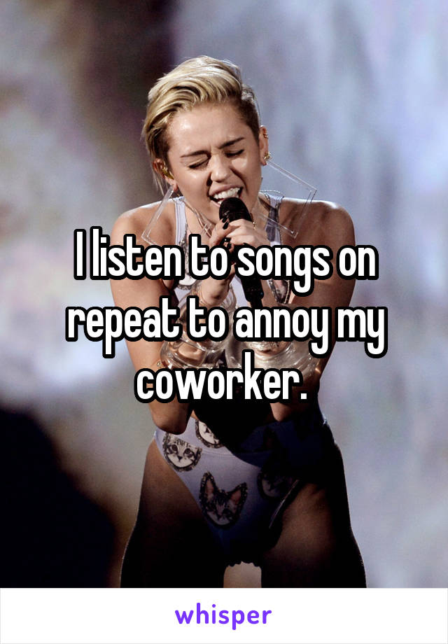 I listen to songs on repeat to annoy my coworker. 