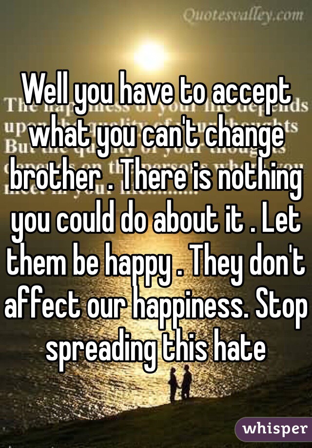 Well you have to accept what you can't change brother . There is nothing you could do about it . Let them be happy . They don't affect our happiness. Stop spreading this hate 