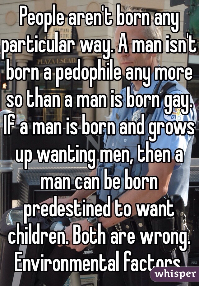 People aren't born any particular way. A man isn't born a pedophile any more so than a man is born gay. If a man is born and grows up wanting men, then a man can be born predestined to want children. Both are wrong. Environmental factors. 