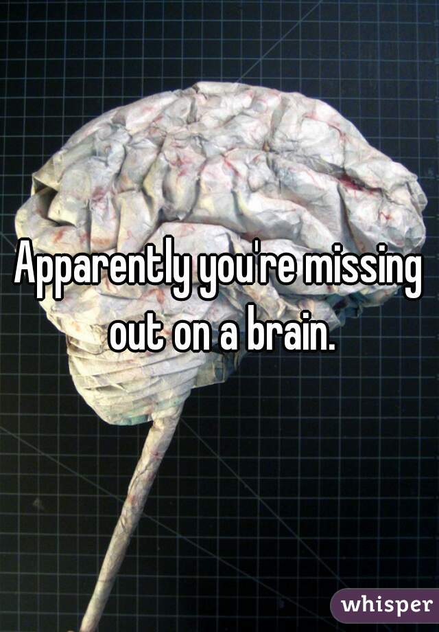 Apparently you're missing out on a brain.