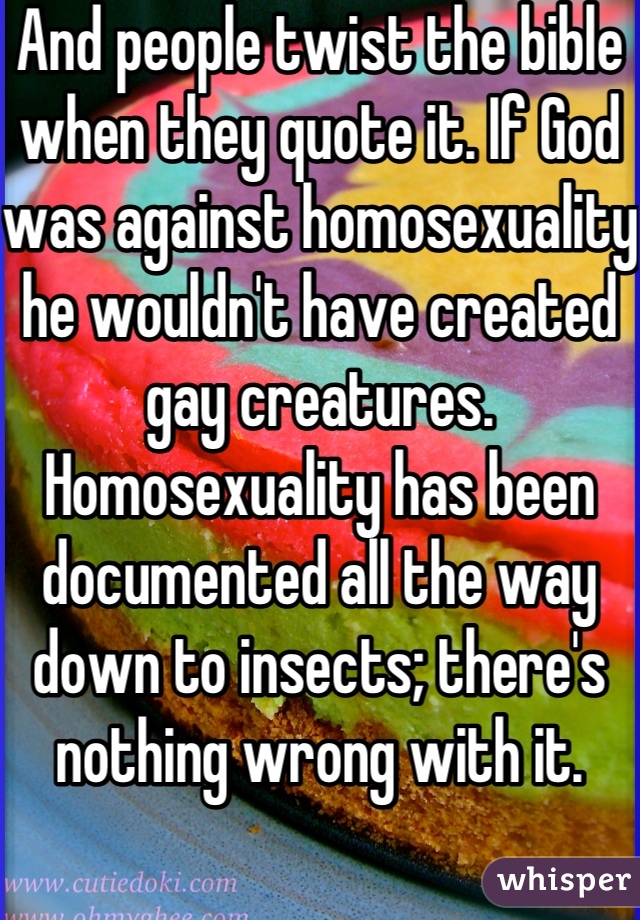 And people twist the bible when they quote it. If God was against homosexuality he wouldn't have created gay creatures. Homosexuality has been documented all the way down to insects; there's nothing wrong with it. 