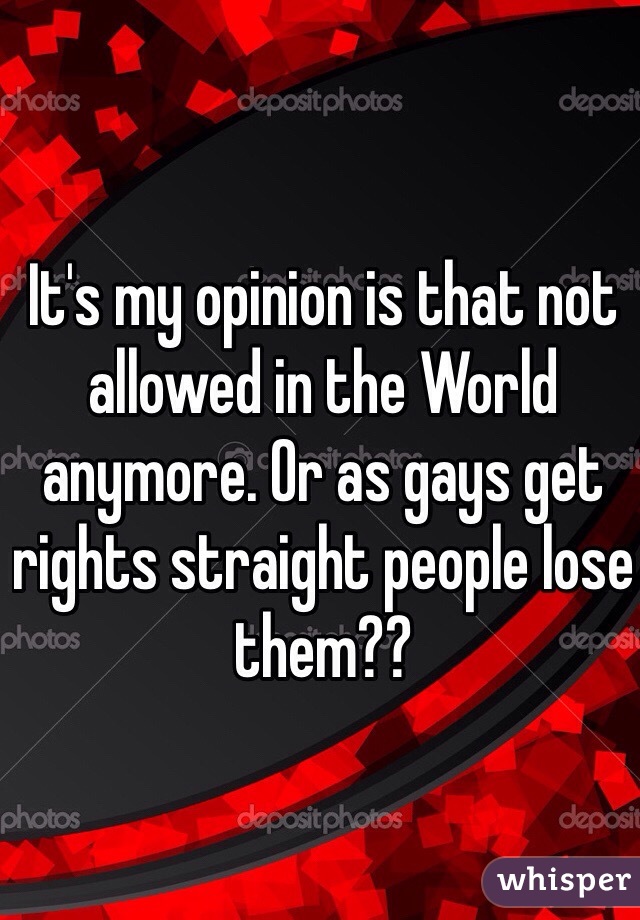 It's my opinion is that not allowed in the World anymore. Or as gays get rights straight people lose them??