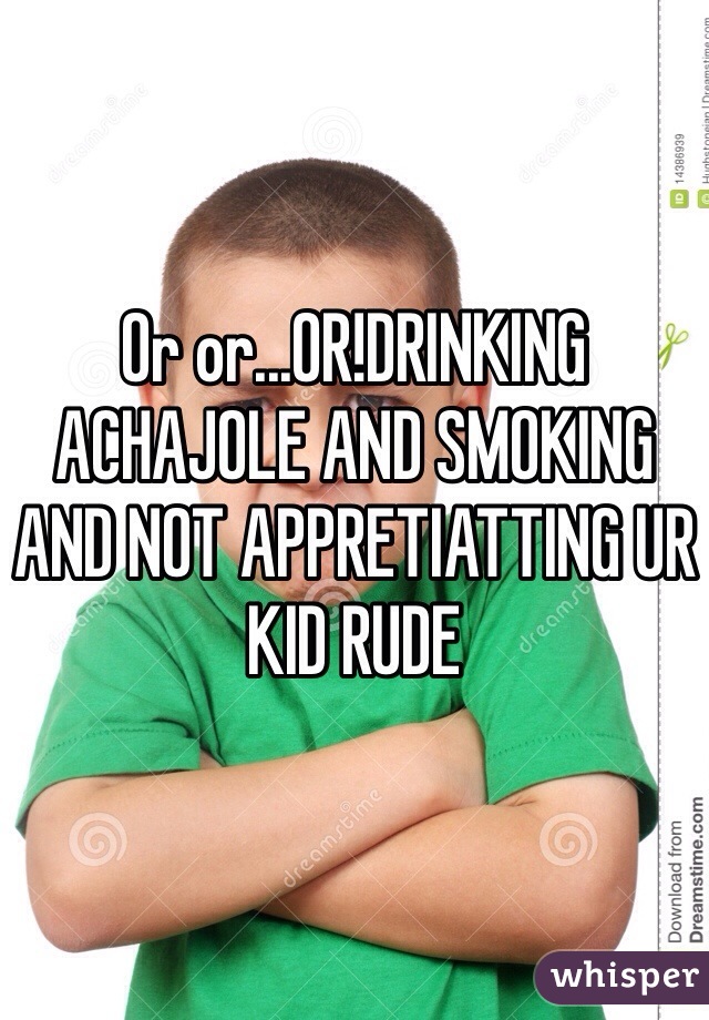 Or or...OR!DRINKING ACHAJOLE AND SMOKING AND NOT APPRETIATTING UR KID RUDE