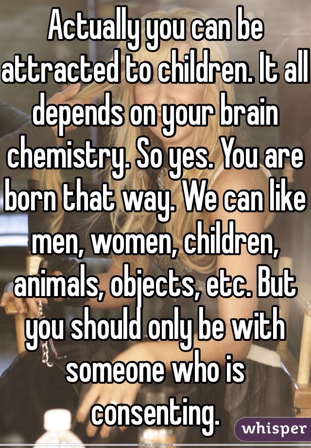 Actually you can be attracted to children. It all depends on your brain chemistry. So yes. You are born that way. We can like men, women, children, animals, objects, etc. But you should only be with someone who is consenting. 