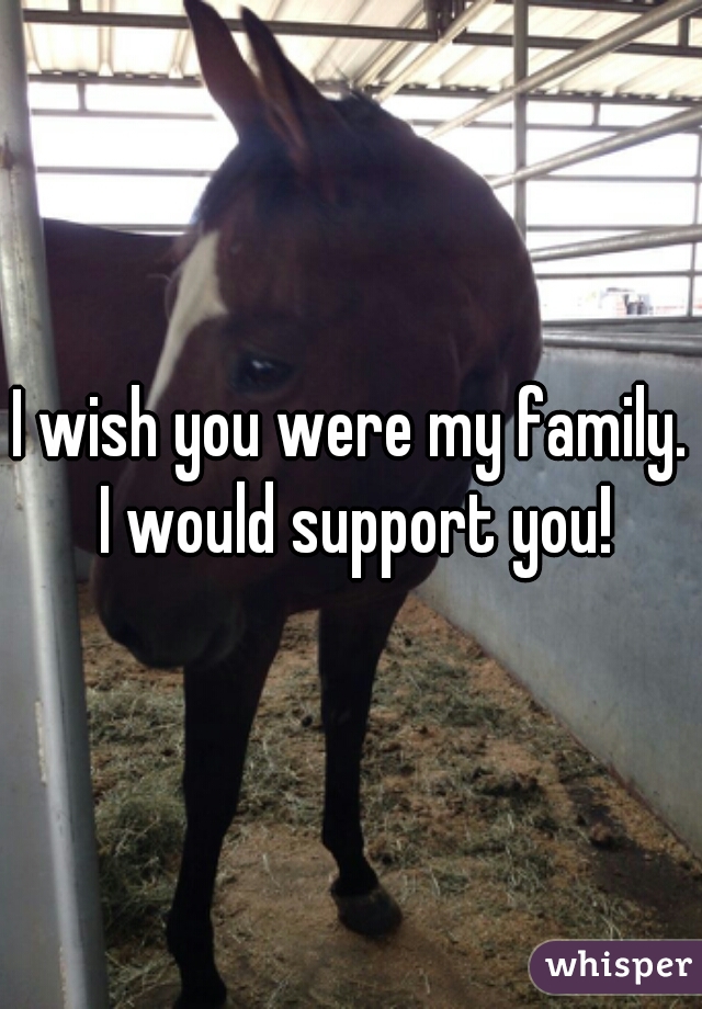 I wish you were my family. I would support you!