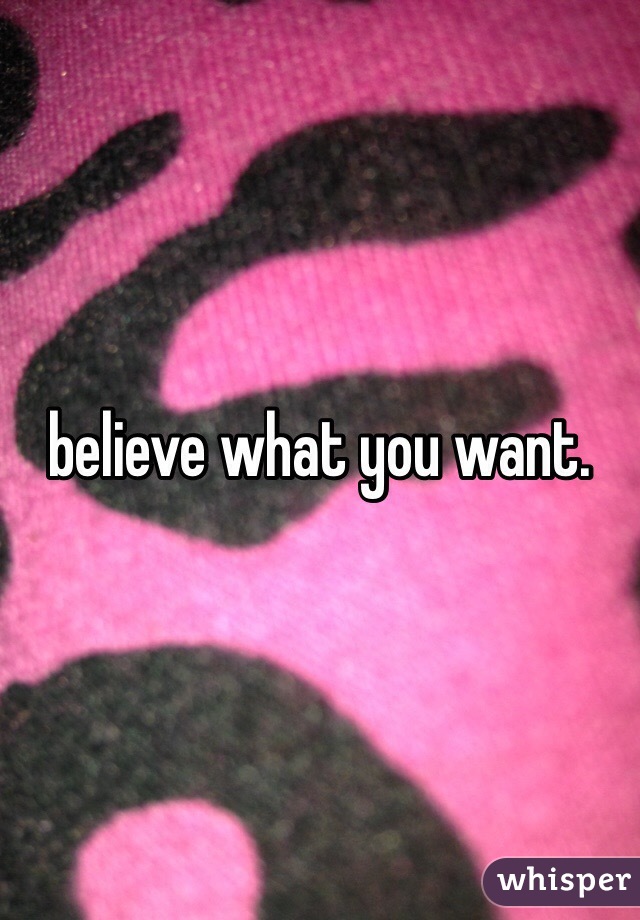 believe what you want.