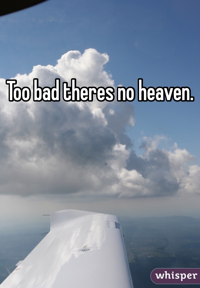 Too bad theres no heaven. 