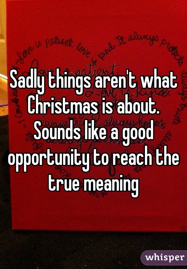 Sadly things aren't what Christmas is about. Sounds like a good opportunity to reach the true meaning 