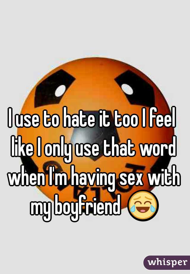 I use to hate it too I feel like I only use that word when I'm having sex with my boyfriend  😂 