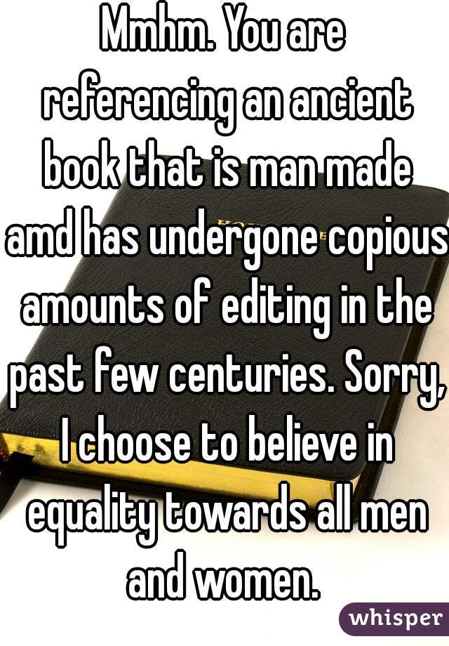 Mmhm. You are referencing an ancient book that is man made amd has undergone copious amounts of editing in the past few centuries. Sorry, I choose to believe in equality towards all men and women. 