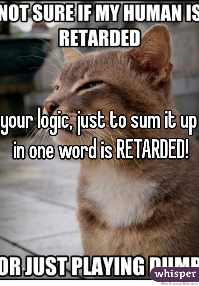 your logic, just to sum it up in one word is RETARDED!