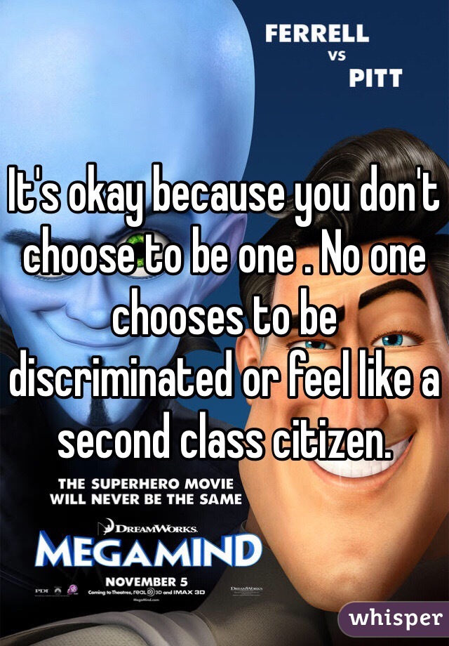 It's okay because you don't choose to be one . No one chooses to be discriminated or feel like a second class citizen. 