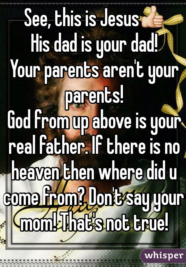 See, this is Jesus👍
His dad is your dad! 
Your parents aren't your parents! 
God from up above is your real father. If there is no heaven then where did u come from? Don't say your mom! That's not true! 