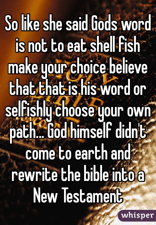 So like she said Gods word is not to eat shell fish make your choice believe that that is his word or selfishly choose your own path... God himself didn't come to earth and rewrite the bible into a New Testament 