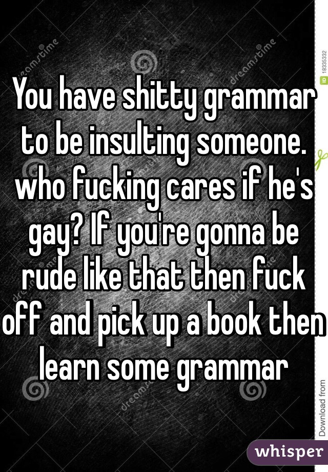 You have shitty grammar to be insulting someone. who fucking cares if he's gay? If you're gonna be rude like that then fuck off and pick up a book then learn some grammar 