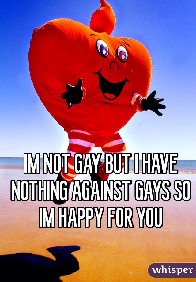 IM NOT GAY BUT I HAVE NOTHING AGAINST GAYS SO IM HAPPY FOR YOU