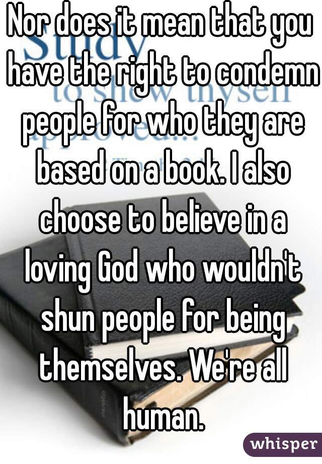 Nor does it mean that you have the right to condemn people for who they are based on a book. I also choose to believe in a loving God who wouldn't shun people for being themselves. We're all human.