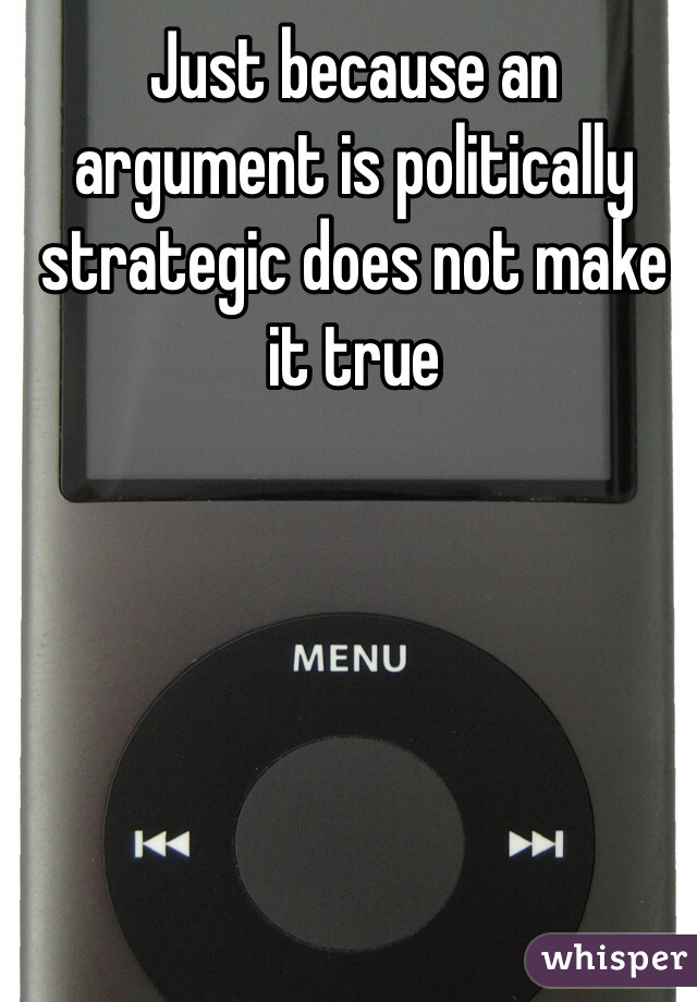 Just because an argument is politically strategic does not make it true