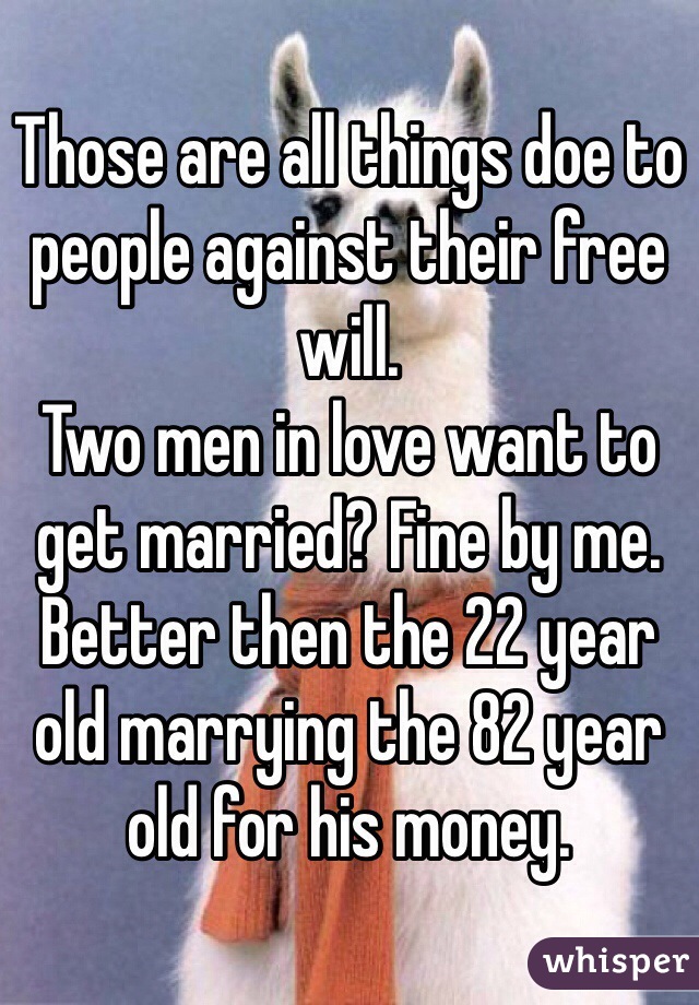 Those are all things doe to people against their free will.
Two men in love want to get married? Fine by me. Better then the 22 year old marrying the 82 year old for his money.