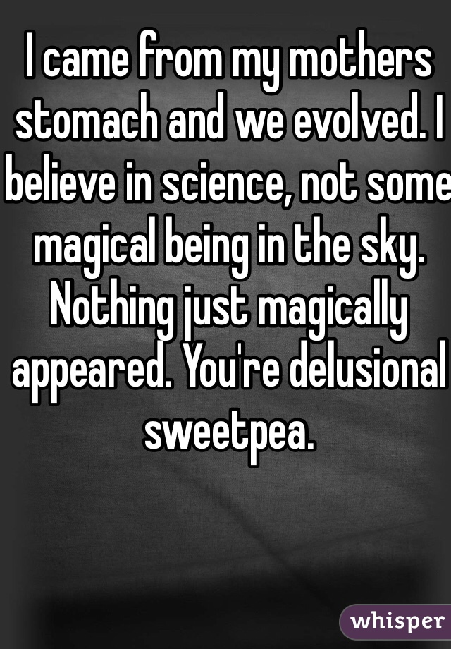 I came from my mothers stomach and we evolved. I believe in science, not some magical being in the sky. Nothing just magically appeared. You're delusional sweetpea. 