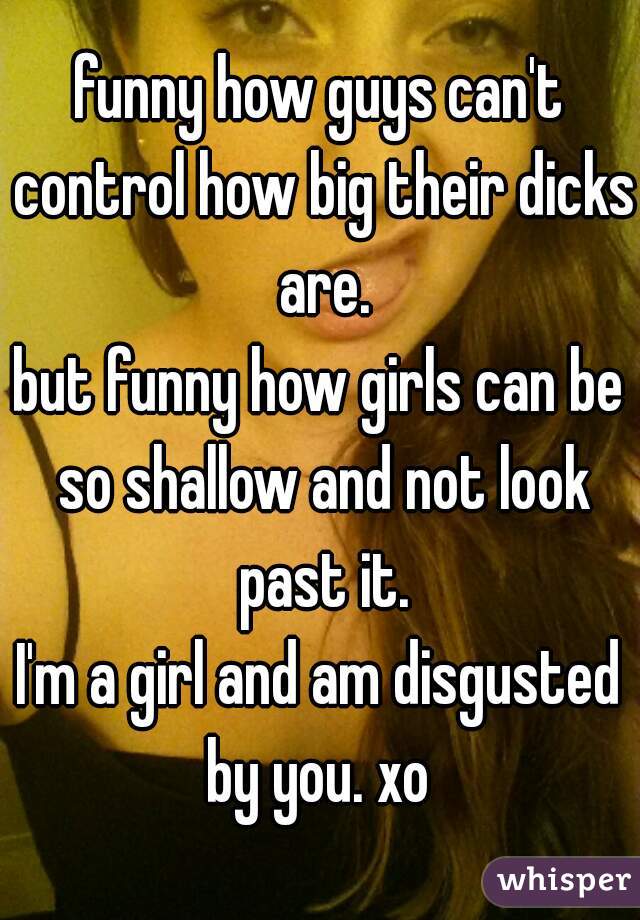 funny how guys can't control how big their dicks are.
but funny how girls can be so shallow and not look past it.
I'm a girl and am disgusted by you. xo 