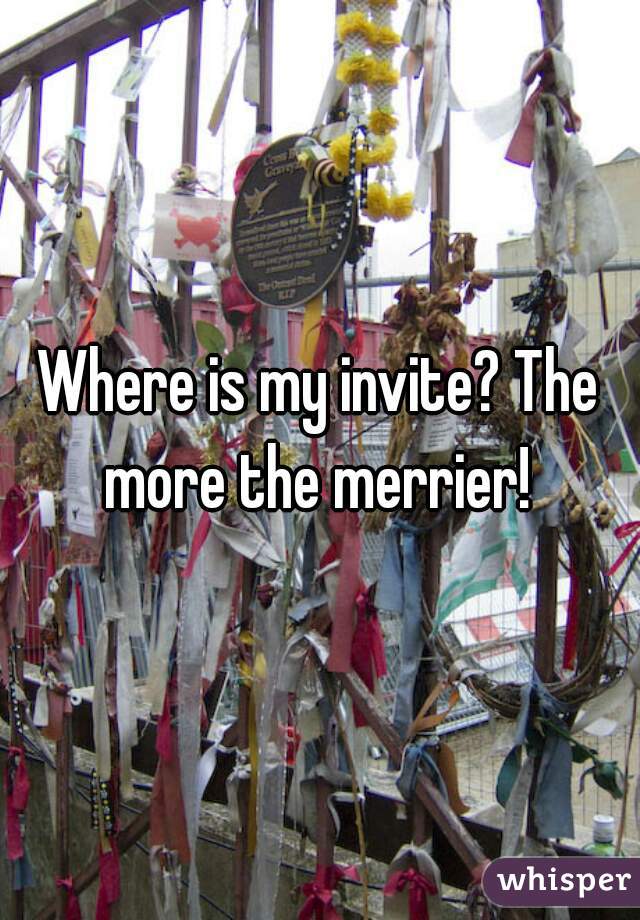Where is my invite? The more the merrier! 