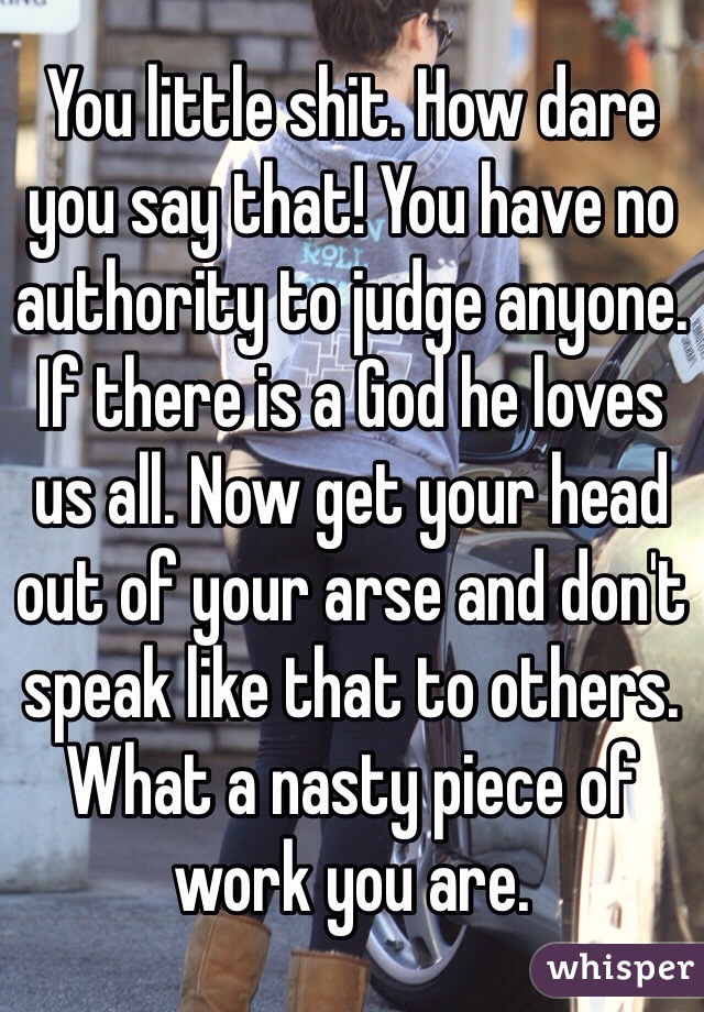 You little shit. How dare you say that! You have no authority to judge anyone. If there is a God he loves us all. Now get your head out of your arse and don't speak like that to others. What a nasty piece of work you are.