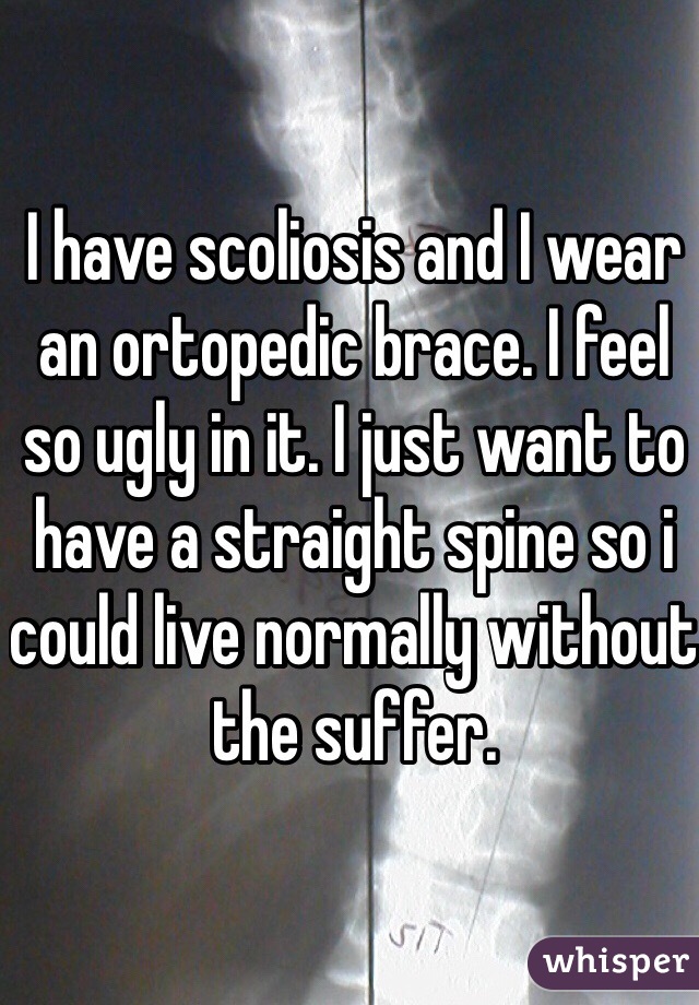 I have scoliosis and I wear an ortopedic brace. I feel so ugly in it. I just want to have a straight spine so i could live normally without the suffer.