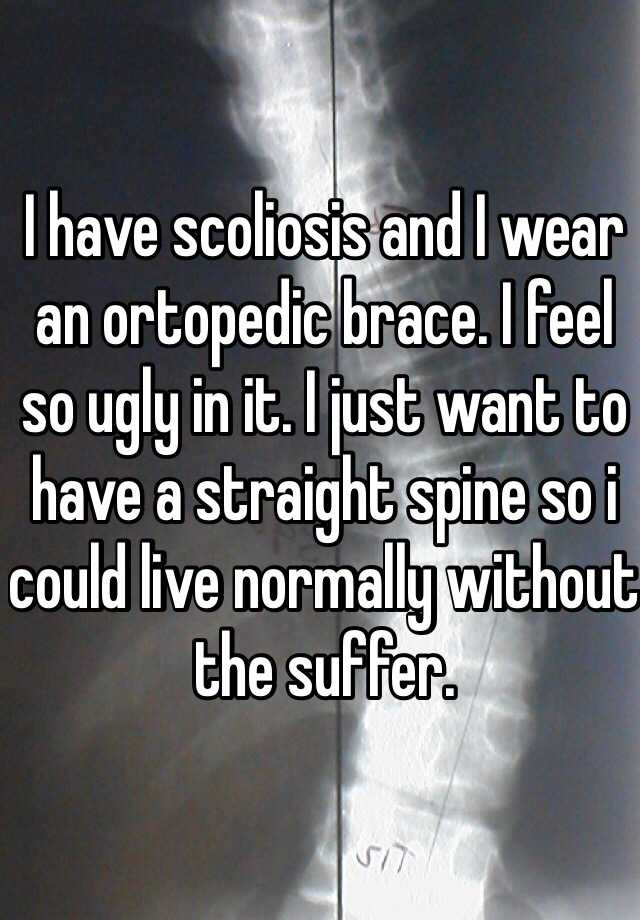 I have scoliosis and I wear an ortopedic brace. I feel so ugly in it. I just want to have a straight spine so i could live normally without the suffer.