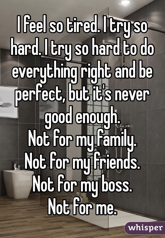 I feel so tired. I try so hard. I try so hard to do everything right and be perfect, but it's never good enough. 
Not for my family. 
Not for my friends. 
Not for my boss.
Not for me. 