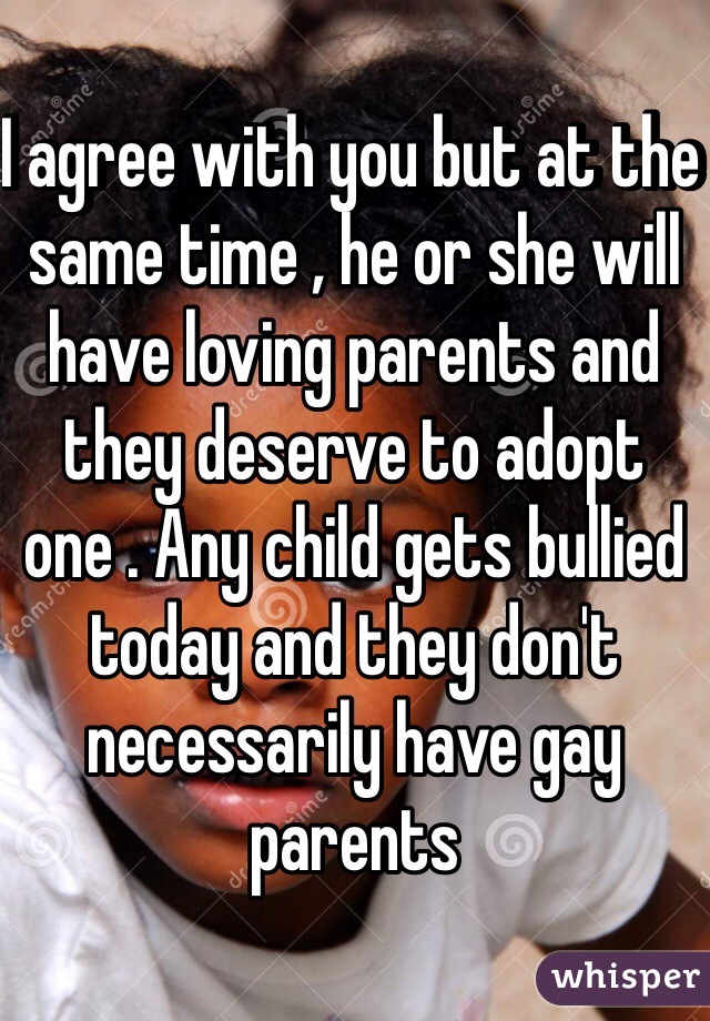 I agree with you but at the same time , he or she will have loving parents and they deserve to adopt one . Any child gets bullied today and they don't necessarily have gay parents 