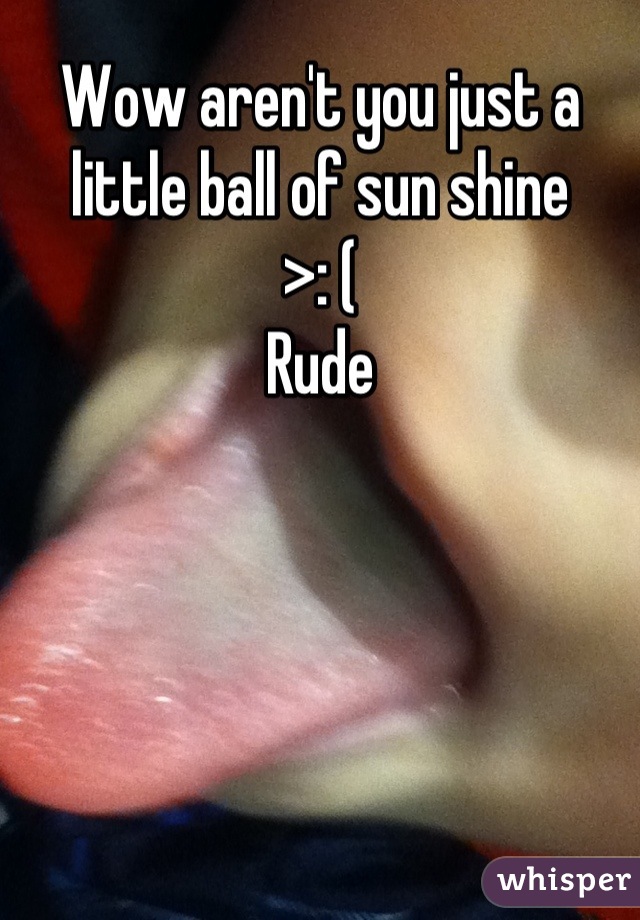 Wow aren't you just a little ball of sun shine
>: (
Rude