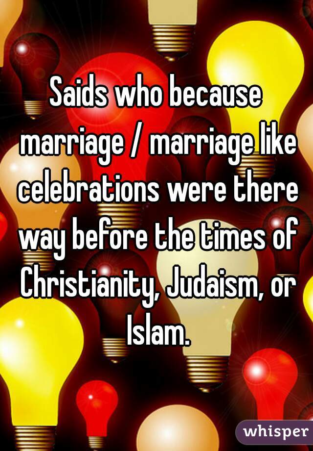 Saids who because marriage / marriage like celebrations were there way before the times of Christianity, Judaism, or Islam.