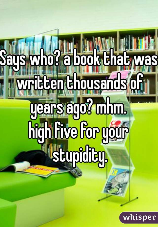 Says who? a book that was written thousands of years ago? mhm. 
high five for your stupidity.