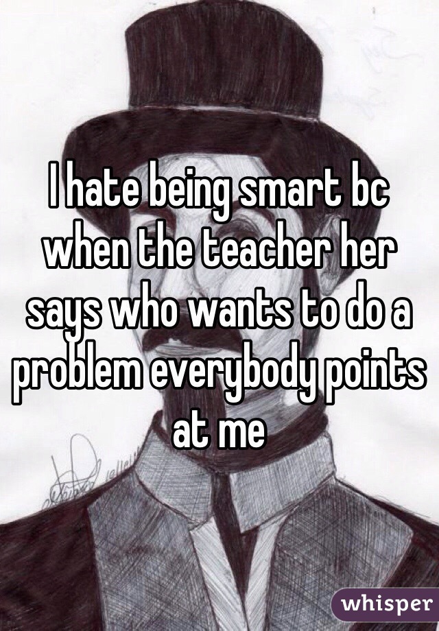 I hate being smart bc when the teacher her says who wants to do a problem everybody points at me 