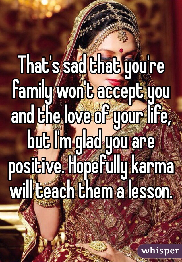 That's sad that you're family won't accept you and the love of your life, but I'm glad you are positive. Hopefully karma will teach them a lesson. 