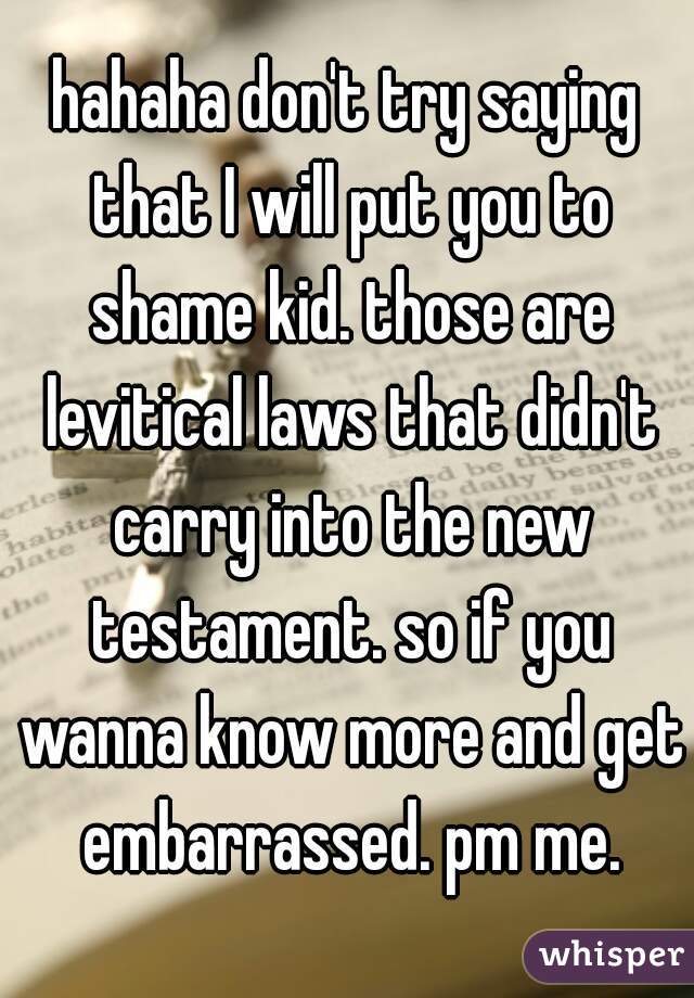 hahaha don't try saying that I will put you to shame kid. those are levitical laws that didn't carry into the new testament. so if you wanna know more and get embarrassed. pm me.