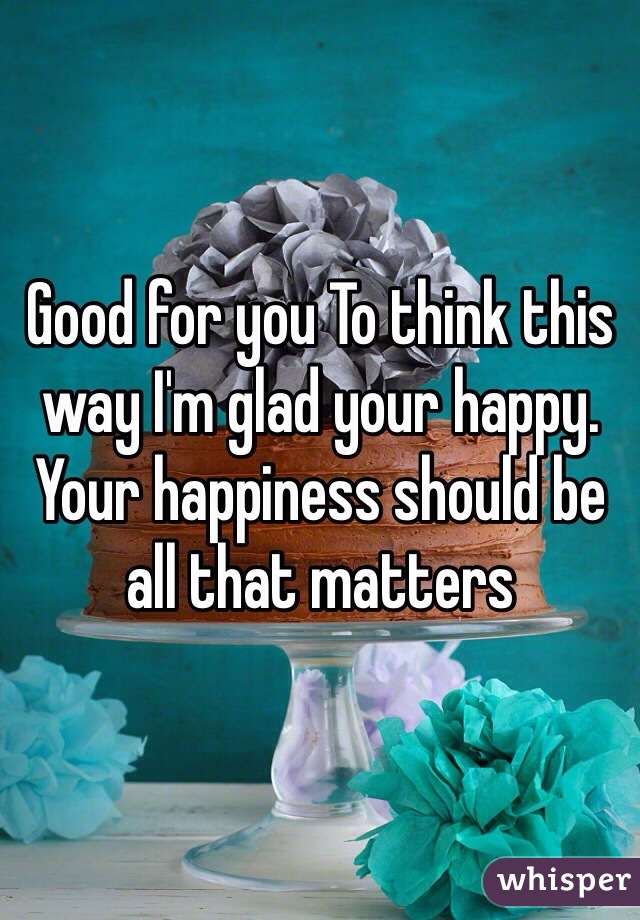 Good for you To think this way I'm glad your happy. Your happiness should be all that matters