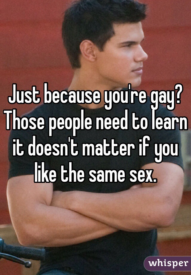 Just because you're gay? Those people need to learn it doesn't matter if you like the same sex. 