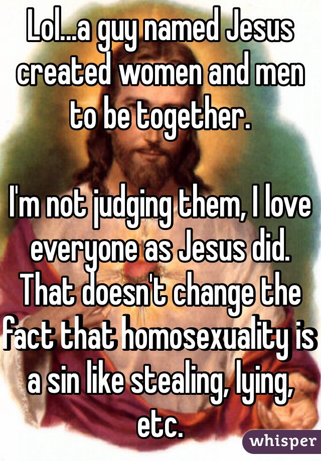 Lol...a guy named Jesus created women and men to be together.

I'm not judging them, I love everyone as Jesus did. That doesn't change the fact that homosexuality is a sin like stealing, lying, etc.