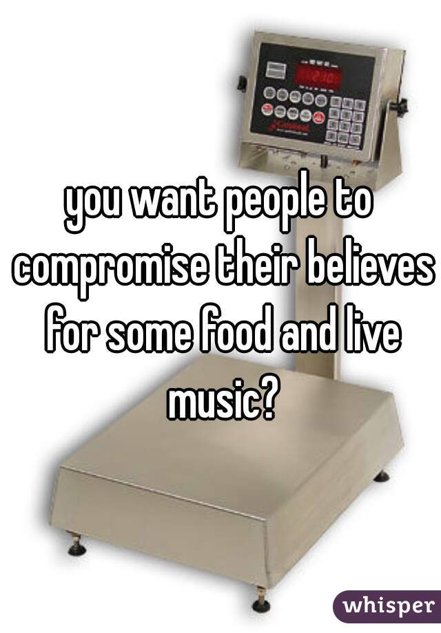 you want people to compromise their believes for some food and live music?