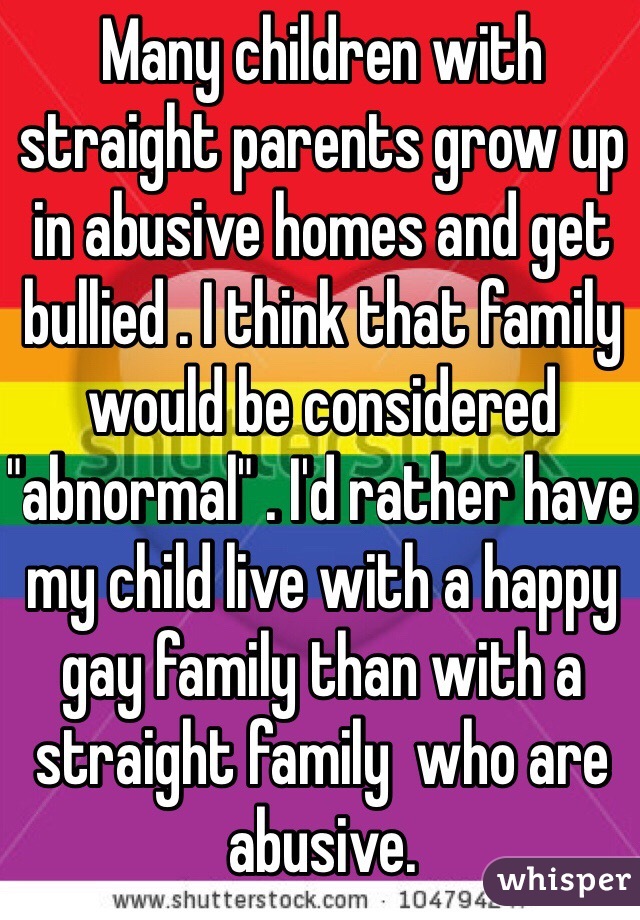 Many children with straight parents grow up in abusive homes and get bullied . I think that family would be considered "abnormal" . I'd rather have my child live with a happy gay family than with a straight family  who are abusive. 