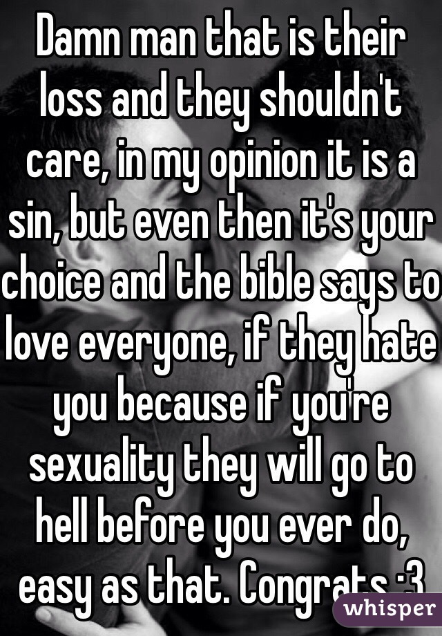 Damn man that is their loss and they shouldn't care, in my opinion it is a sin, but even then it's your choice and the bible says to love everyone, if they hate you because if you're sexuality they will go to hell before you ever do, easy as that. Congrats :3