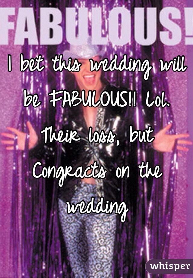I bet this wedding will be FABULOUS!! Lol. Their loss, but Congracts on the wedding 